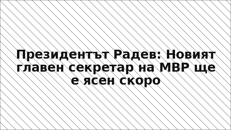 Президентът Радев: Новият главен секретар на МВР ще е ясен скоро