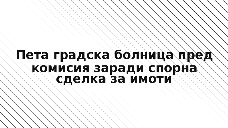 Пета градска болница пред комисия заради спорна сделка за имоти