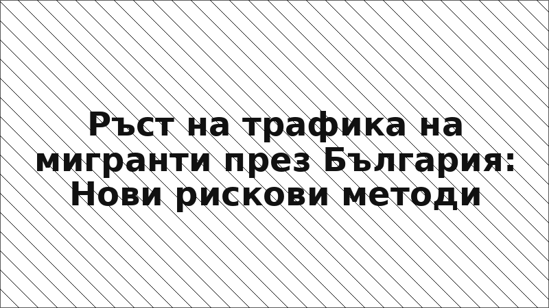 Ръст на трафика на мигранти през България: Нови рискови методи