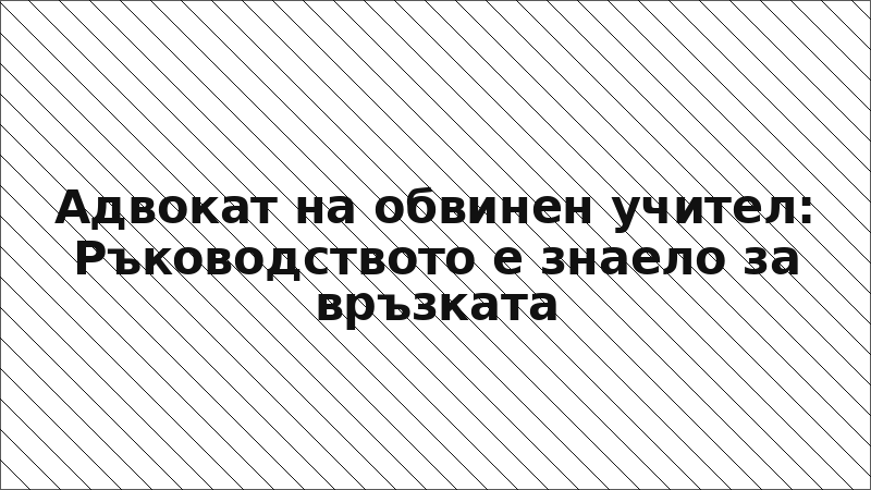 Адвокат на обвинен учител: Ръководството е знаело за връзката