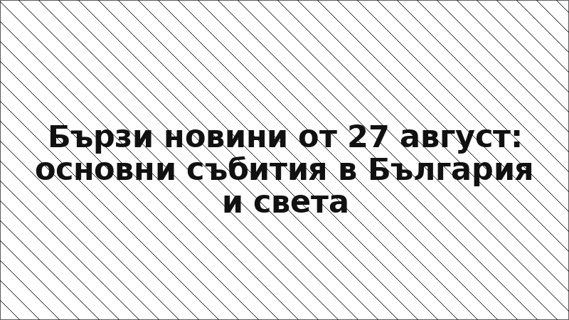 Бързи новини от 27 август: основни събития в България и света