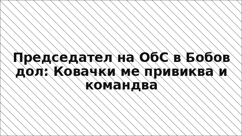 Председател на ОбС в Бобов дол: Ковачки ме привиква и командва