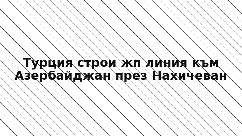 Турция строи жп линия към Азербайджан през Нахичеван