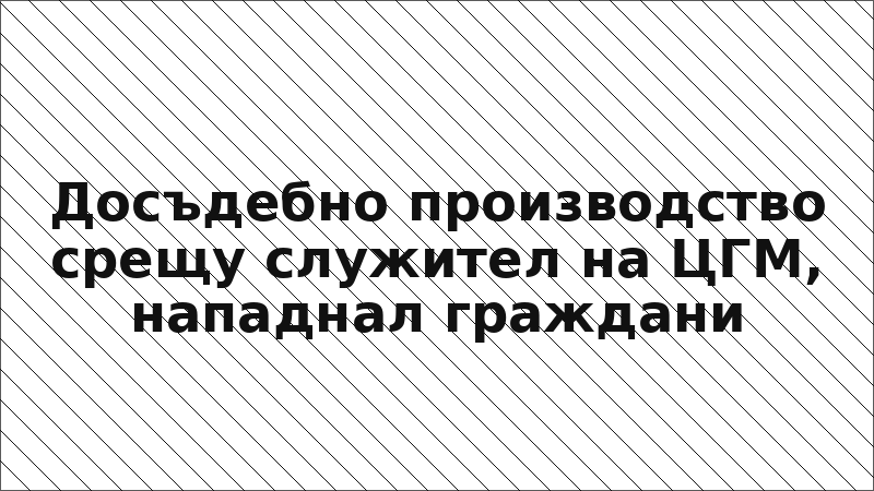 Досъдебно производство срещу служител на ЦГМ, нападнал граждани