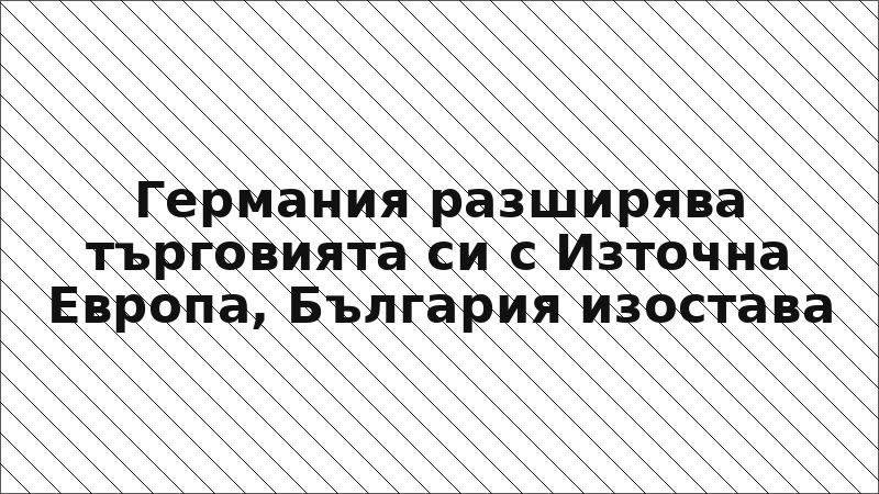 Германия разширява търговията си с Източна Европа, България изостава