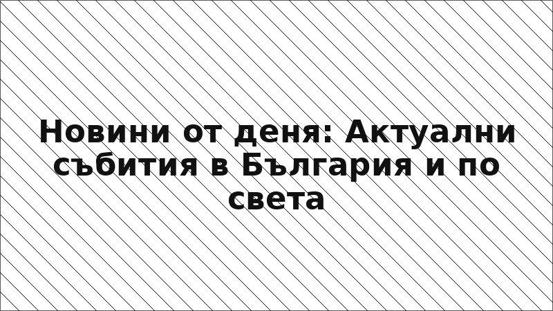 Новини от деня: Актуални събития в България и по света