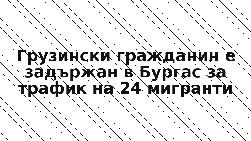 Грузински гражданин е задържан в Бургас за трафик на 24 мигранти