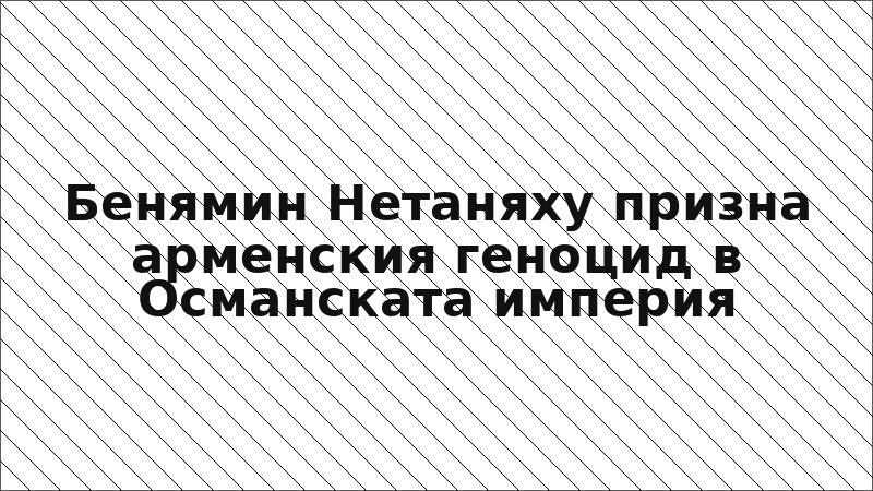 Бенямин Нетаняху призна арменския геноцид в Османската империя