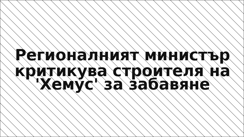 Регионалният министър критикува строителя на 'Хемус' за забавяне