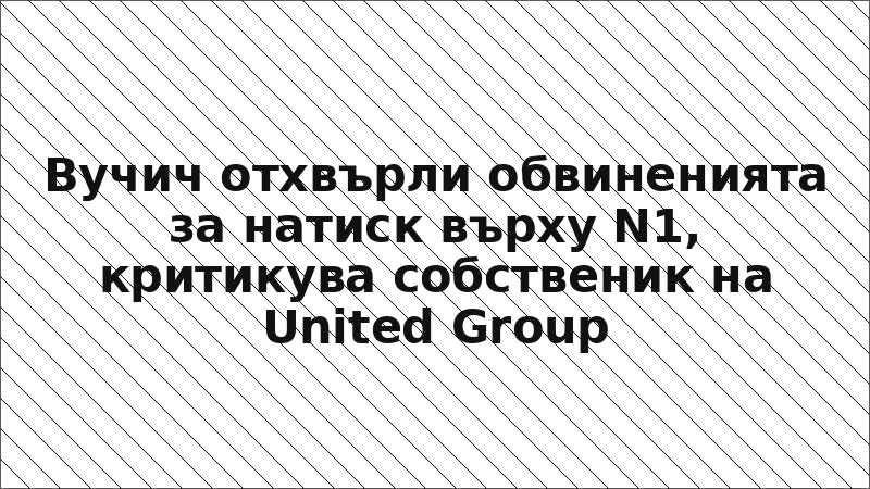 Вучич отхвърли обвиненията за натиск върху N1, критикува собственик на United Group