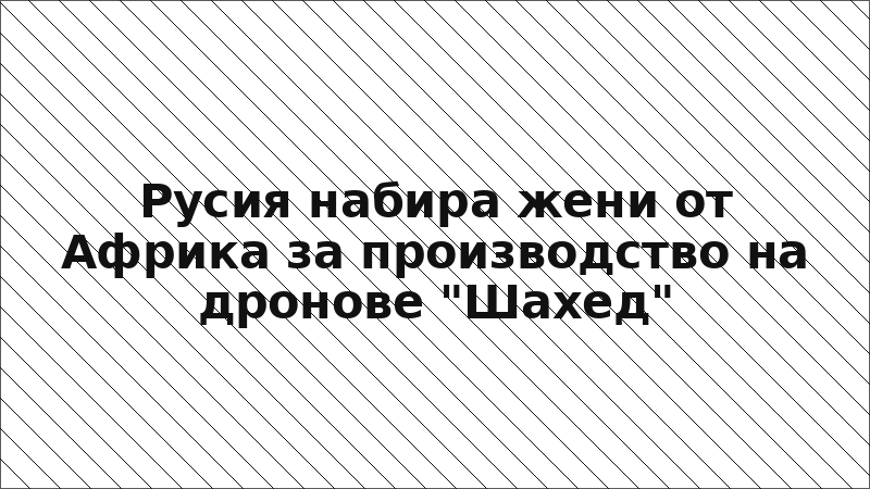 Русия набира жени от Африка за производство на дронове "Шахед"