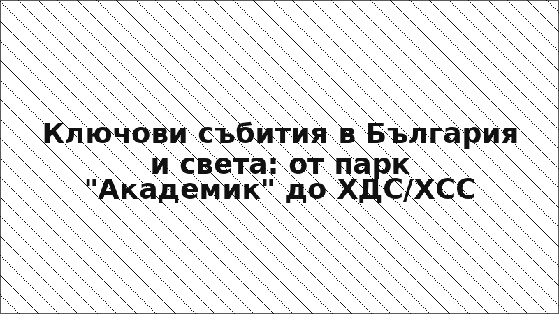Ключови събития в България и света: от парк "Академик" до ХДС/ХСС