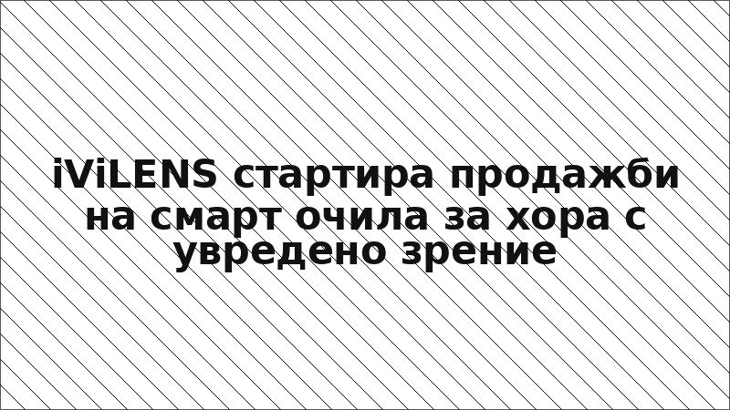 iViLENS стартира продажби на смарт очила за хора с увредено зрение