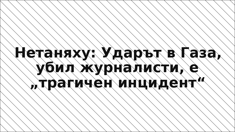 Нетаняху: Ударът в Газа, убил журналисти, е „трагичен инцидент“