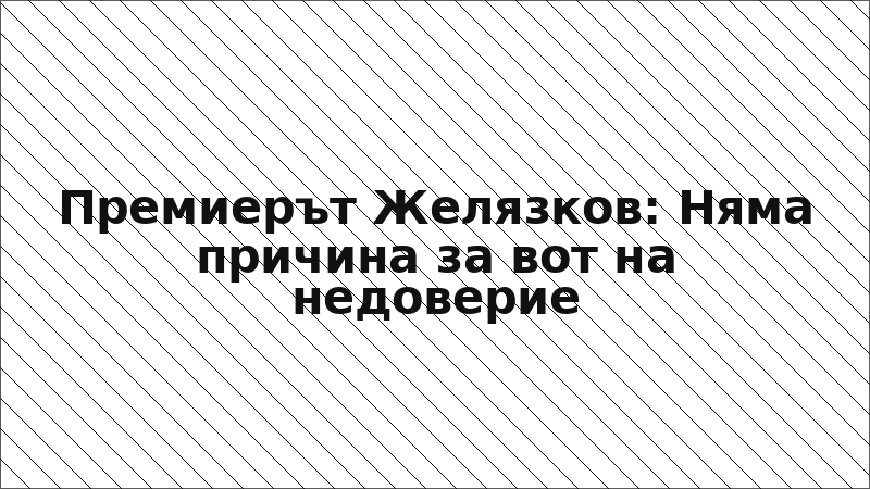 Премиерът Желязков: Няма причина за вот на недоверие