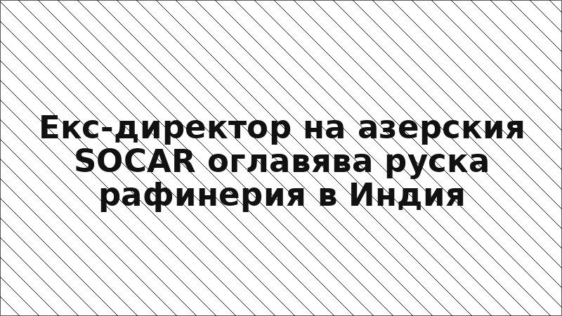 Екс-директор на азерския SOCAR оглавява руска рафинерия в Индия