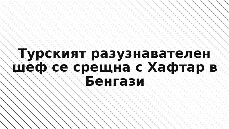 Турският разузнавателен шеф се срещна с Хафтар в Бенгази