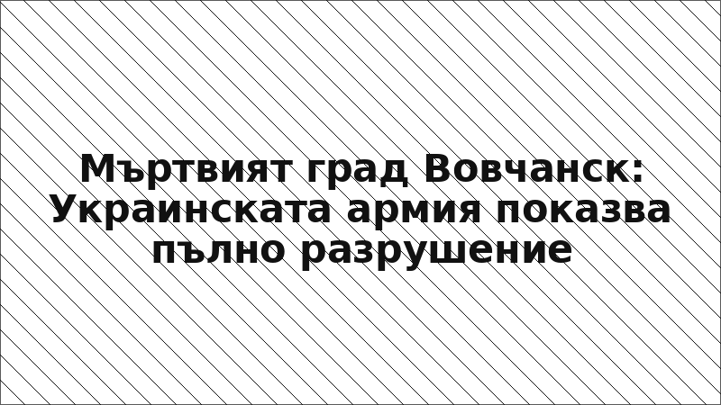 Мъртвият град Вовчанск: Украинската армия показва пълно разрушение