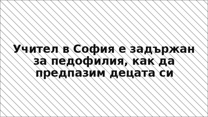 Учител в София е задържан за педофилия, как да предпазим децата си