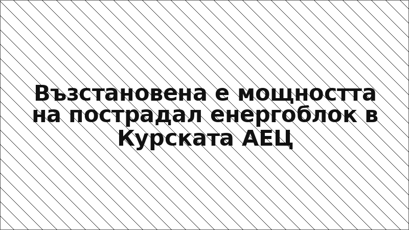 Възстановена е мощността на пострадал енергоблок в Курската АЕЦ