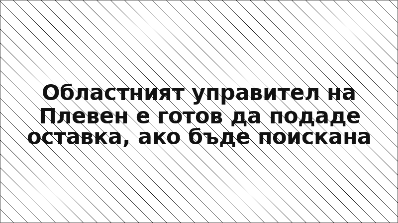 Областният управител на Плевен е готов да подаде оставка, ако бъде поискана