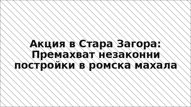 Акция в Стара Загора: Премахват незаконни постройки в ромска махала