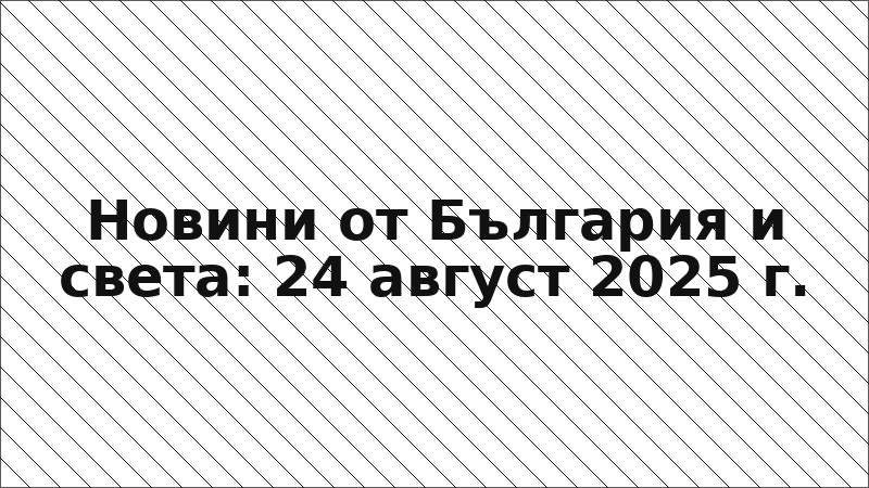 Новини от България и света: 24 август 2025 г.