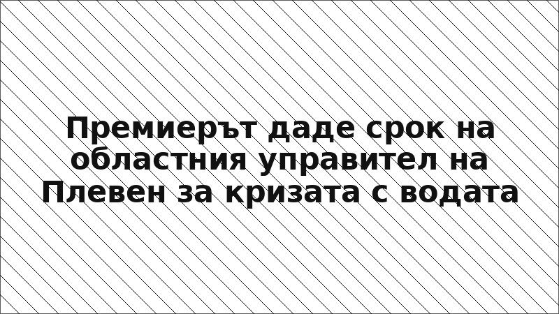 Премиерът даде срок на областния управител на Плевен за кризата с водата