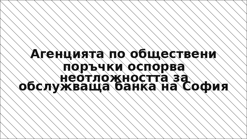 Агенцията по обществени поръчки оспорва неотложността за обслужваща банка на София