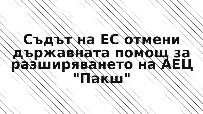 Съдът на ЕС отмени държавната помощ за разширяването на АЕЦ "Пакш"