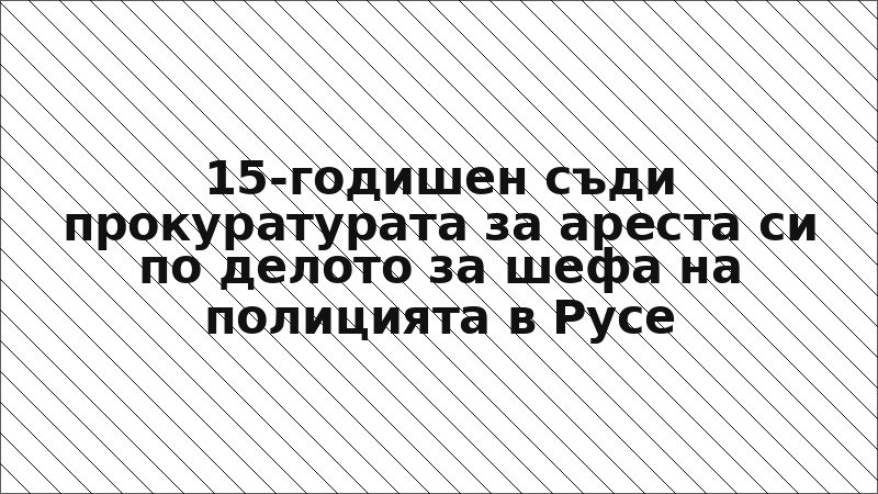 15-годишен съди прокуратурата за ареста си по делото за шефа на полицията в Русе