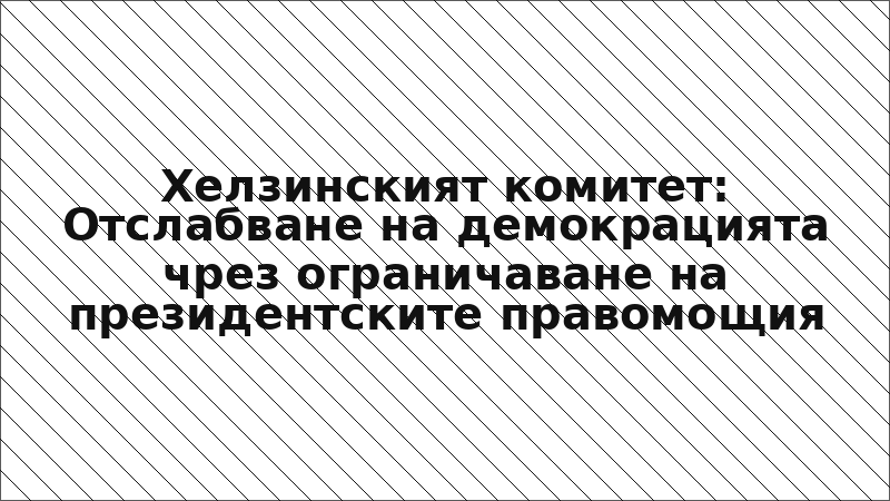 Хелзинският комитет: Отслабване на демокрацията чрез ограничаване на президентските правомощия
