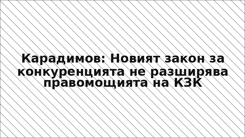 Карадимов: Новият закон за конкуренцията не разширява правомощията на КЗК