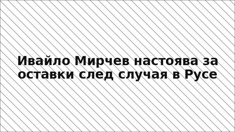 Ивайло Мирчев настоява за оставки след случая в Русе