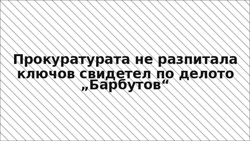 Прокуратурата не разпитала ключов свидетел по делото „Барбутов“