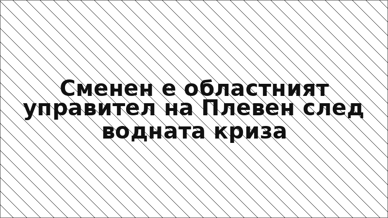 Сменен е областният управител на Плевен след водната криза