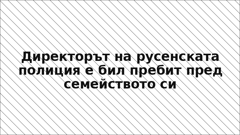 Директорът на русенската полиция е бил пребит пред семейството си