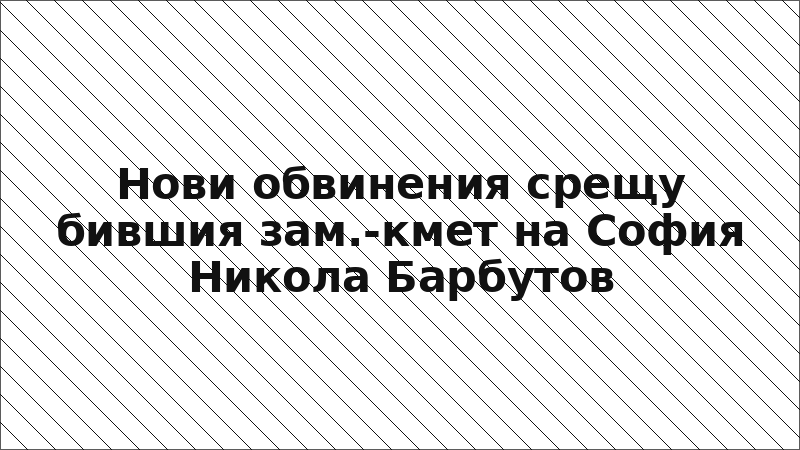 Нови обвинения срещу бившия зам.-кмет на София Никола Барбутов