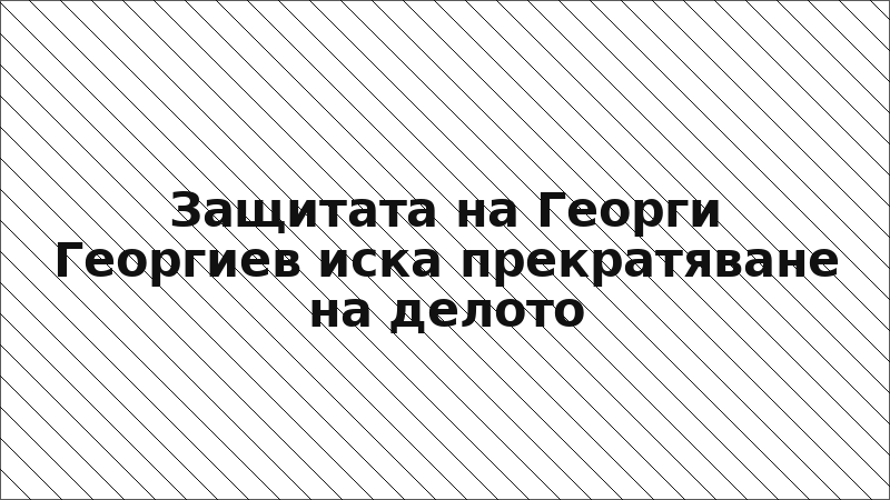Защитата на Георги Георгиев иска прекратяване на делото