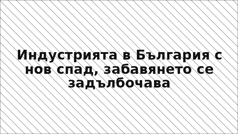 Индустрията в България с нов спад, забавянето се задълбочава