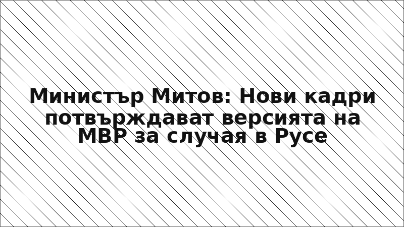 Министър Митов: Нови кадри потвърждават версията на МВР за случая в Русе