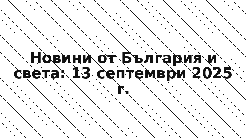 Новини от България и света: 13 септември 2025 г.