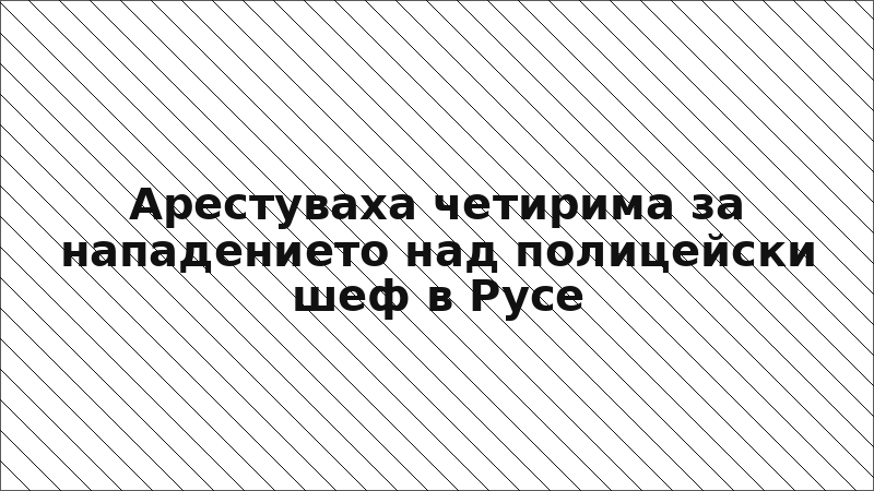 Арестуваха четирима за нападението над полицейски шеф в Русе
