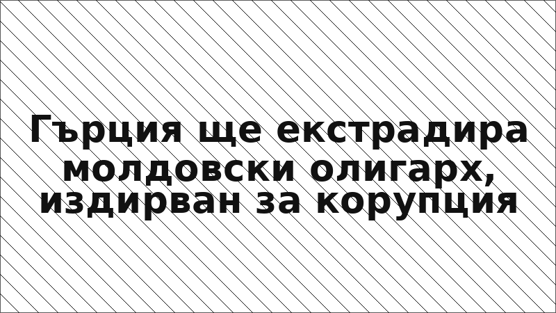 Гърция ще екстрадира молдовски олигарх, издирван за корупция