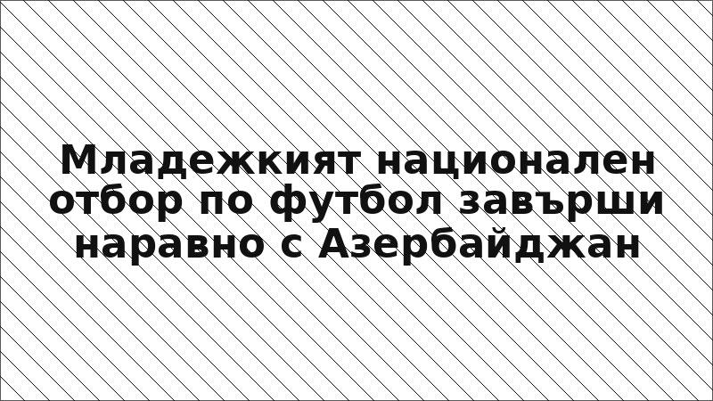 Младежкият национален отбор по футбол завърши наравно с Азербайджан
