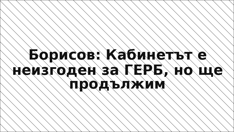 Борисов: Кабинетът е неизгоден за ГЕРБ, но ще продължим