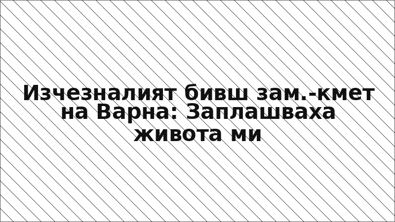Изчезналият бивш зам.-кмет на Варна: Заплашваха живота ми