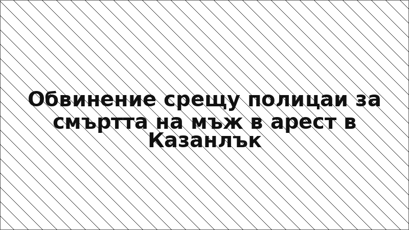 Обвинение срещу полицаи за смъртта на мъж в арест в Казанлък