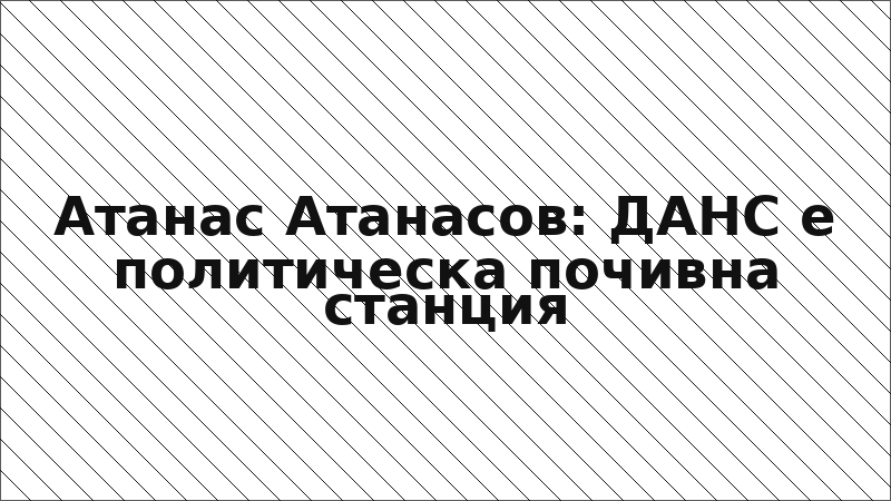 Атанас Атанасов: ДАНС е политическа почивна станция