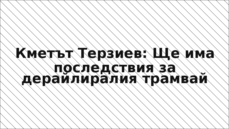 Кметът Терзиев: Ще има последствия за дерайлиралия трамвай